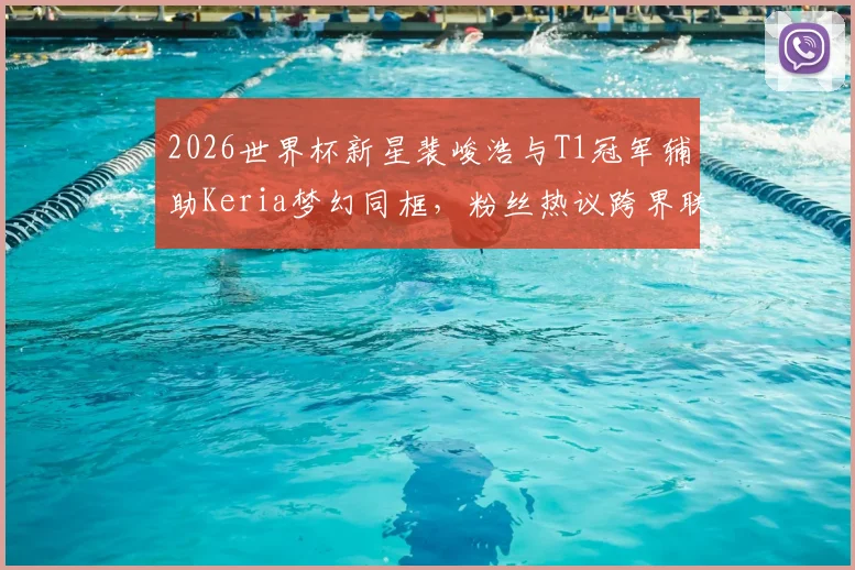 2026世界杯新星裴峻浩与T1冠军辅助Keria梦幻同框，粉丝热议跨界联动背后的故事