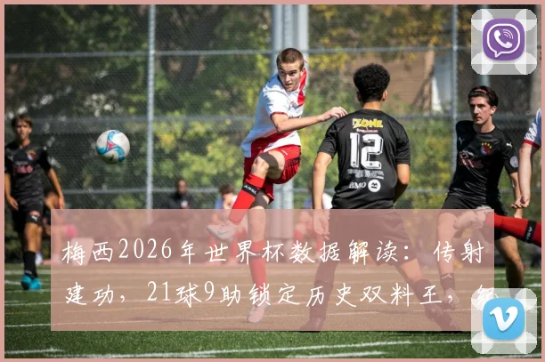 梅西2026年世界杯数据解读：传射建功，21球9助锁定历史双料王，纪录含金量深度剖析