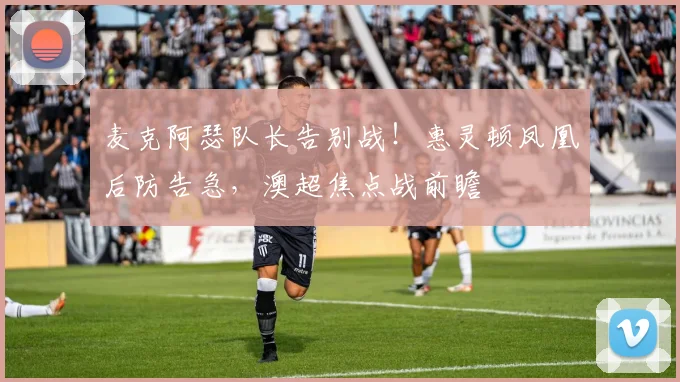 麦克阿瑟队长告别战！惠灵顿凤凰后防告急，澳超焦点战前瞻