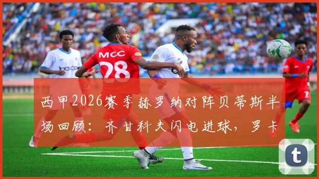 西甲2026赛季赫罗纳对阵贝蒂斯半场回顾：齐甘科夫闪电进球，罗卡关键扳平，1-1激战看点全解析