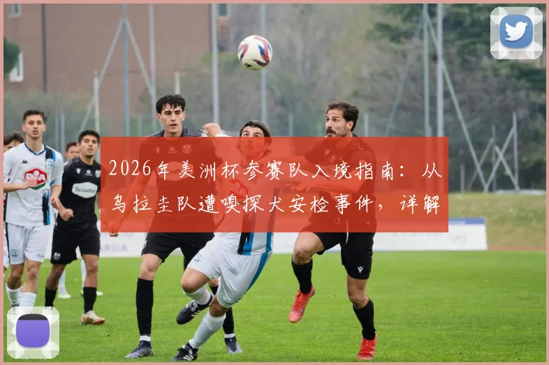 2026年美洲杯参赛队入境指南:从乌拉圭队遭嗅探犬安检事件,详解球队美国落地安检流程与运动员装备携带规定