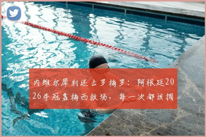 内维尔犀利还击罗梅罗：阿根廷2026夺冠靠梅西救场，每一次都该拥抱他而非抱怨