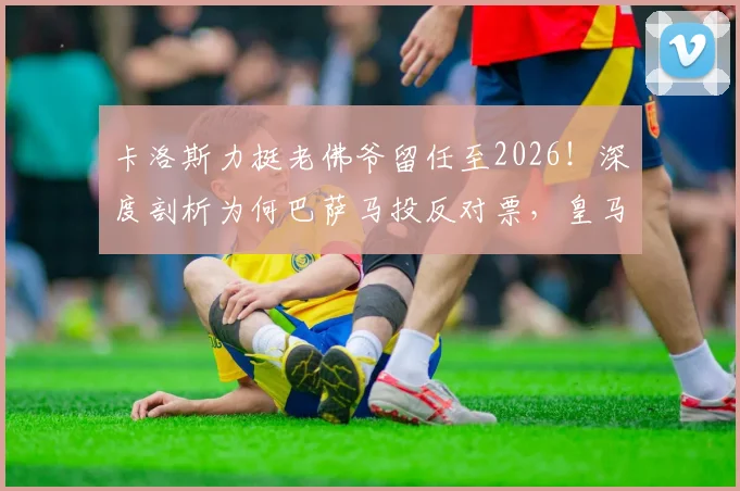 卡洛斯力挺老佛爷留任至2026!深度剖析为何巴萨马投反对票,皇马未来战略曝光
