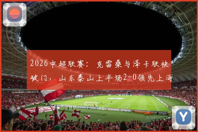 2026中超联赛：克雷桑与泽卡联袂破门，山东泰山上半场2-0领先上海申花，半场技战术分析与数据盘点