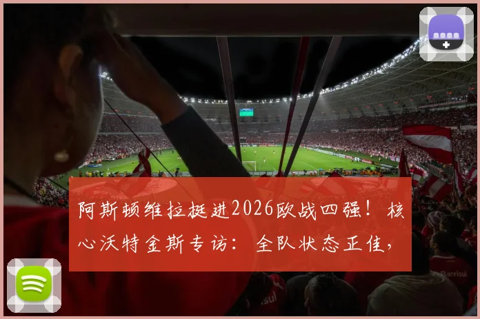 阿斯顿维拉挺进2026欧战四强!核心沃特金斯专访:全队状态正佳,欣喜若狂的背后是战术与努力