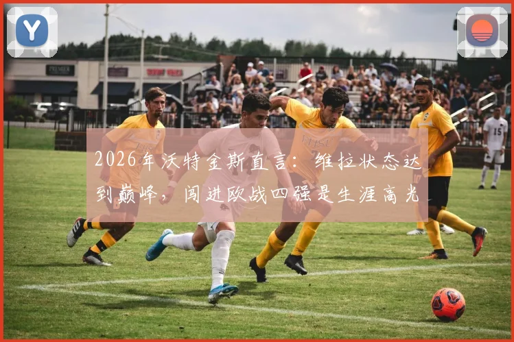 2026年沃特金斯直言：维拉状态达到巅峰，闯进欧战四强是生涯高光时刻