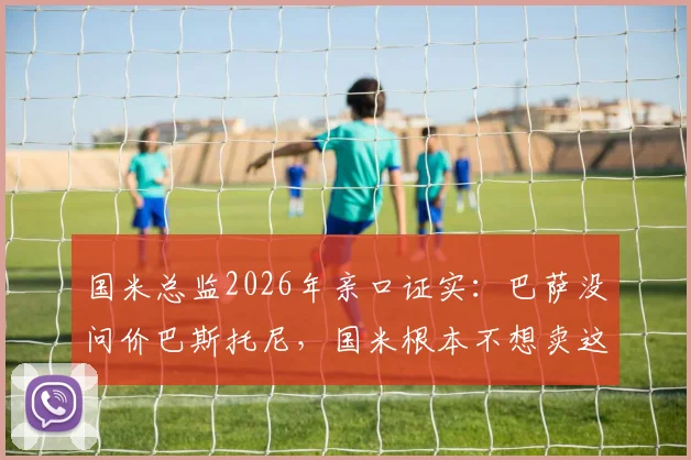 国米总监2026年亲口证实:巴萨没问价巴斯托尼,国米根本不想卖这位后防基石