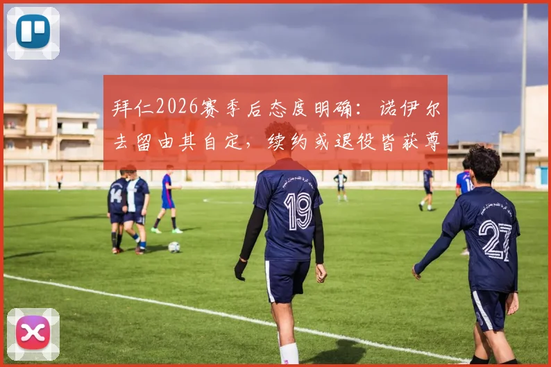 拜仁2026赛季后态度明确：诺伊尔去留由其自定，续约或退役皆获尊重，老将未来引关注