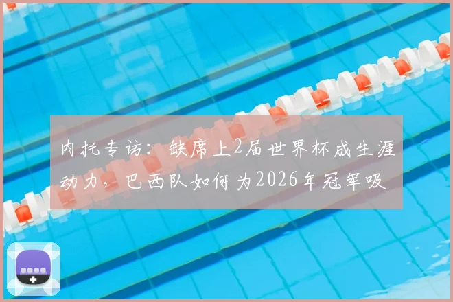 内托专访：缺席上2届世界杯成生涯动力，巴西队如何为2026年冠军吸取教训