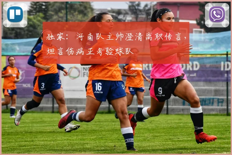 独家:河南队主帅澄清离职传言,坦言伤病正考验球队