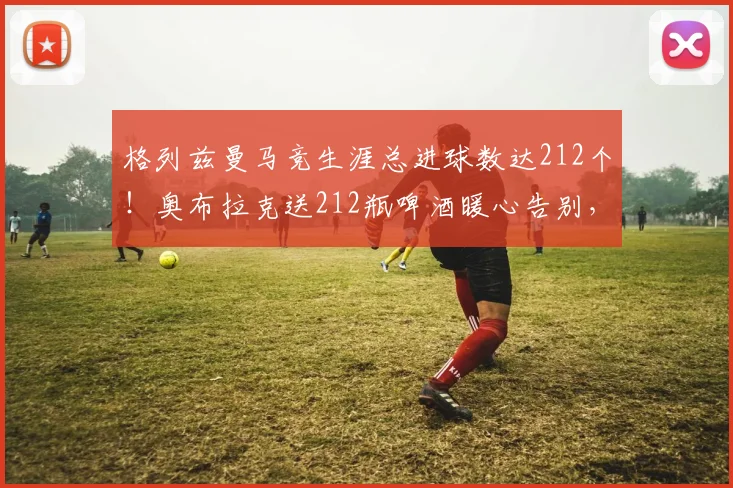 格列兹曼马竞生涯总进球数达212个！奥布拉克送212瓶啤酒暖心告别，揭秘二人私下真实关系