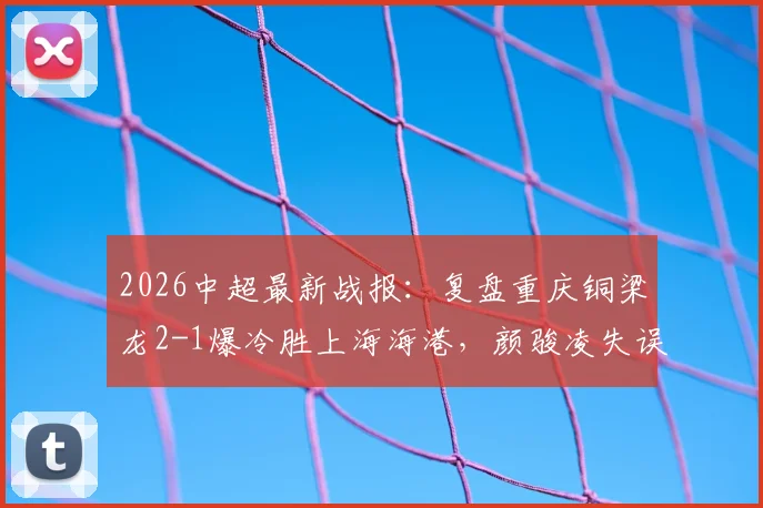 2026中超最新战报:复盘重庆铜梁龙2-1爆冷胜上海海港,颜骏凌失误送礼成转折点