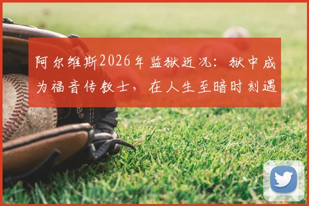 阿尔维斯2026年监狱近况:狱中成为福音传教士,在人生至暗时刻遇见上帝的转变历程