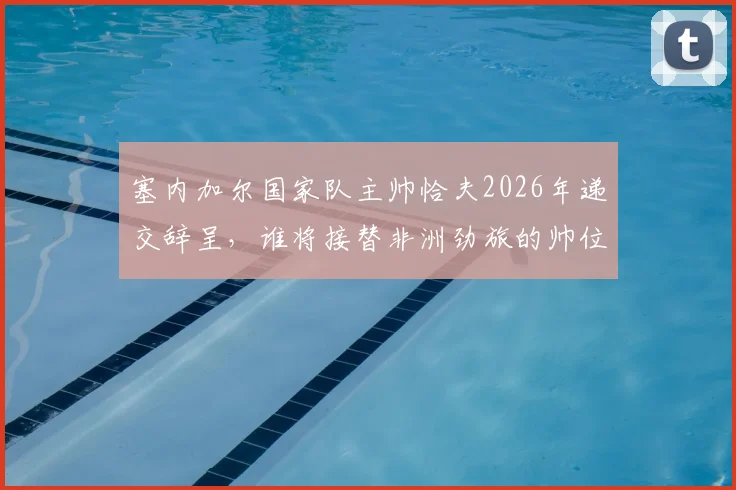 塞内加尔国家队主帅恰夫2026年递交辞呈，谁将接替非洲劲旅的帅位？