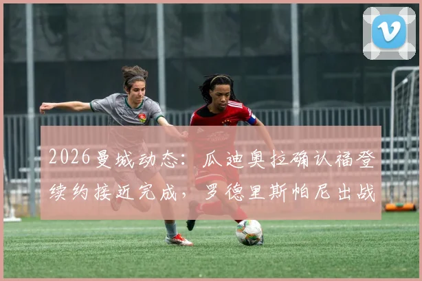 2026曼城动态：瓜迪奥拉确认福登续约接近完成，罗德里斯帕尼出战存疑