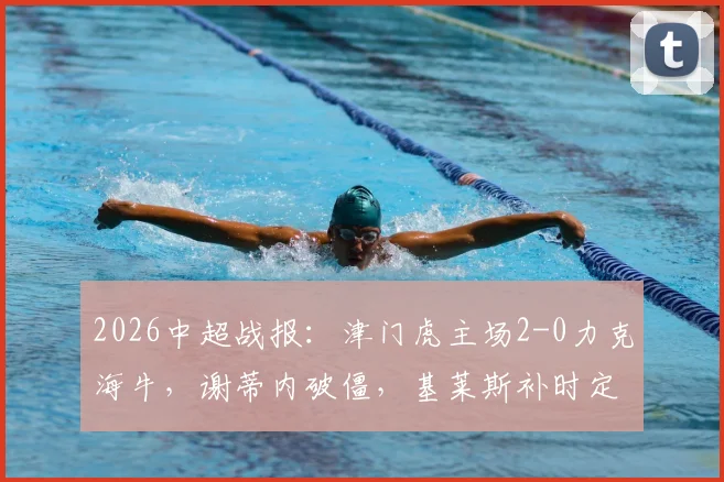 2026中超战报:津门虎主场2-0力克海牛,谢蒂内破僵,基莱斯补时定胜局