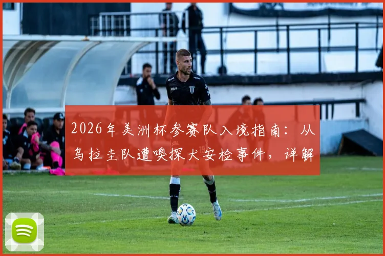 2026年美洲杯参赛队入境指南：从乌拉圭队遭嗅探犬安检事件，详解球队美国落地安检流程与运动员装备携带规定