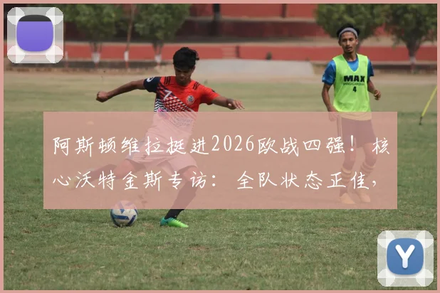 阿斯顿维拉挺进2026欧战四强！核心沃特金斯专访：全队状态正佳，欣喜若狂的背后是战术与努力