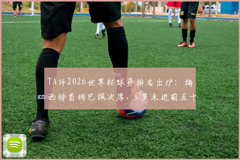 TA评2026世界杯球员排名出炉：梅西榜首姆巴佩次席，C罗未进前五十引热议，评分标准与争议焦点深度解读