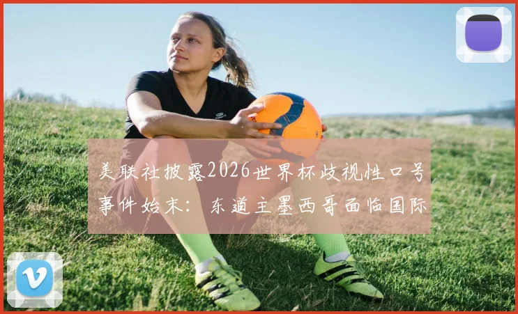 美联社披露2026世界杯歧视性口号事件始末:东道主墨西哥面临国际足联严正警告与形象危机,赛事筹备遭遇重大挑战