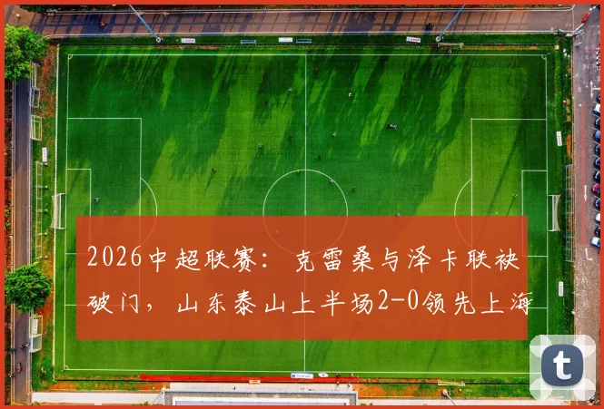 2026中超联赛：克雷桑与泽卡联袂破门，山东泰山上半场2-0领先上海申花，半场技战术分析与数据盘点
