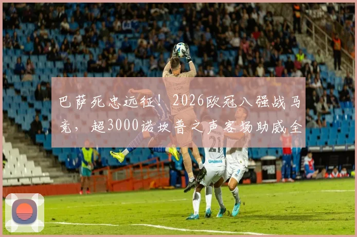 巴萨死忠远征！2026欧冠八强战马竞，超3000诺坎普之声客场助威全记录