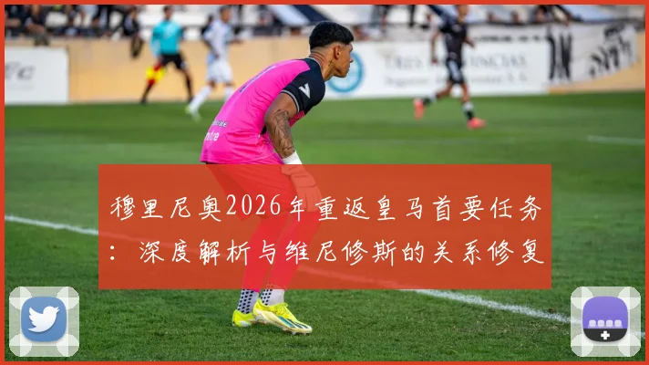穆里尼奥2026年重返皇马首要任务：深度解析与维尼修斯的关系修复策略、矛盾起因及更衣室影响