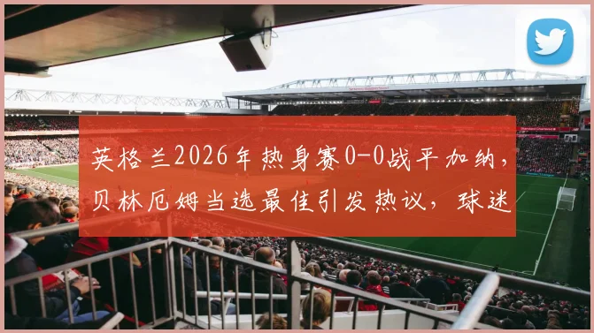 英格兰2026年热身赛0-0战平加纳，贝林厄姆当选最佳引发热议，球迷都在问这几个问题