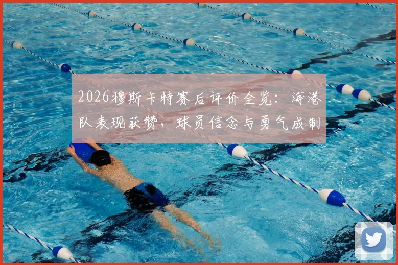 2026穆斯卡特赛后评价全览：海港队表现获赞，球员信念与勇气成制胜关键