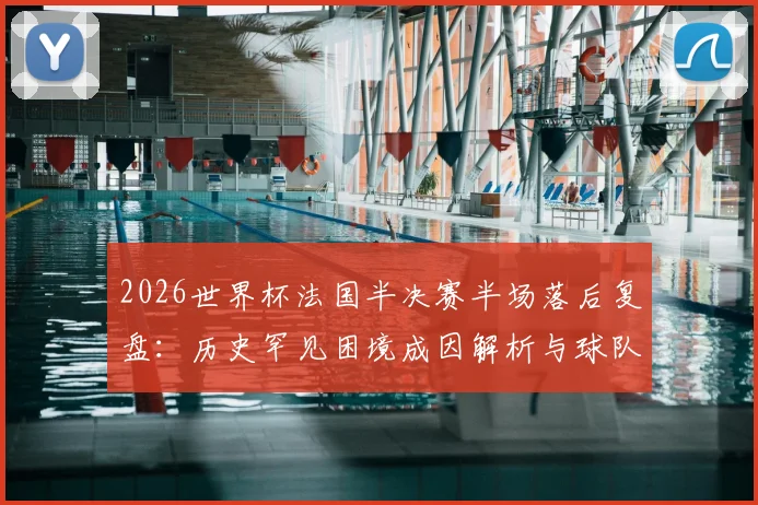 2026世界杯法国半决赛半场落后复盘：历史罕见困境成因解析与球队抗压能力深度探讨