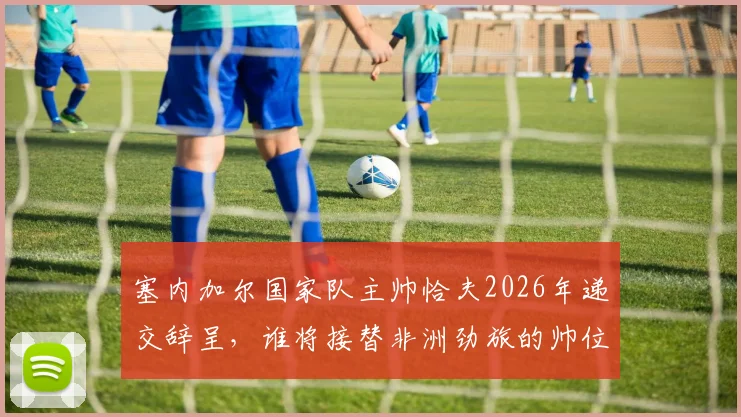 塞内加尔国家队主帅恰夫2026年递交辞呈，谁将接替非洲劲旅的帅位？