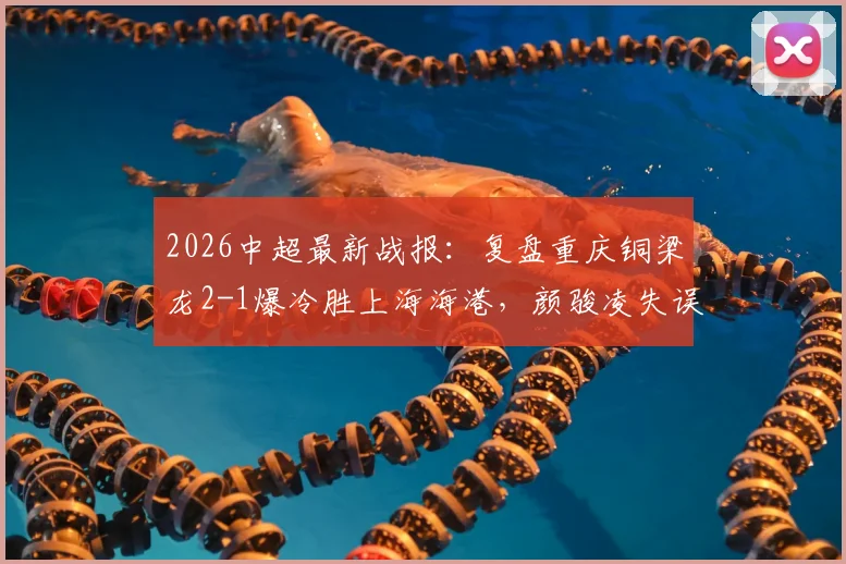 2026中超最新战报：复盘重庆铜梁龙2-1爆冷胜上海海港，颜骏凌失误送礼成转折点