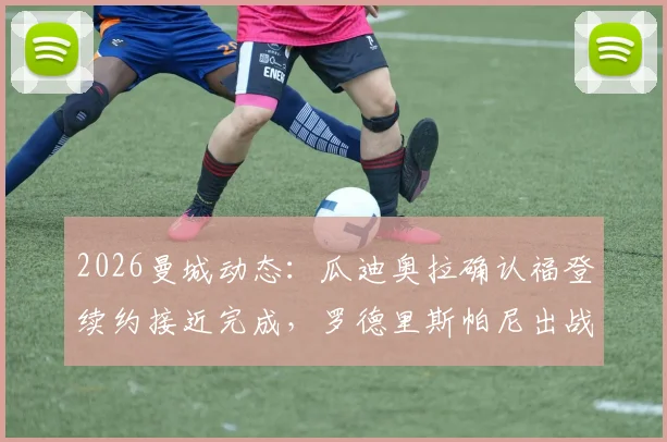 2026曼城动态：瓜迪奥拉确认福登续约接近完成，罗德里斯帕尼出战存疑