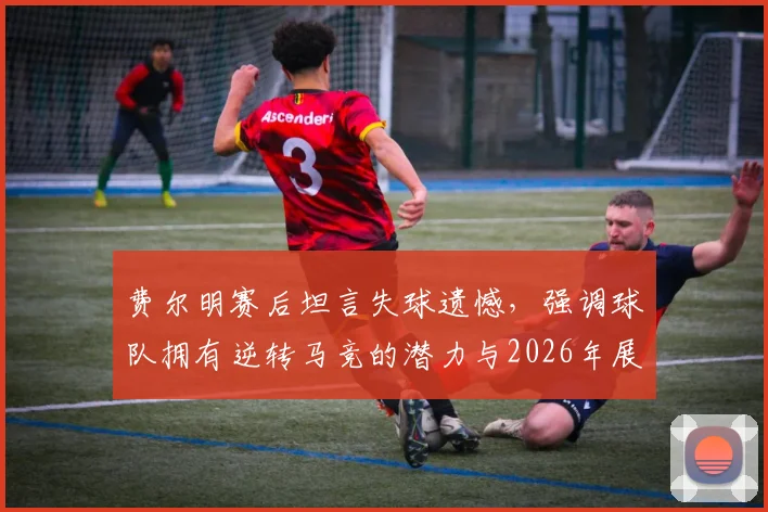 费尔明赛后坦言失球遗憾,强调球队拥有逆转马竞的潜力与2026年展望