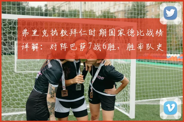 弗里克执教拜仁时期国家德比战绩详解：对阵巴萨7战6胜，胜率队史第三仅次瓜帅克圣
