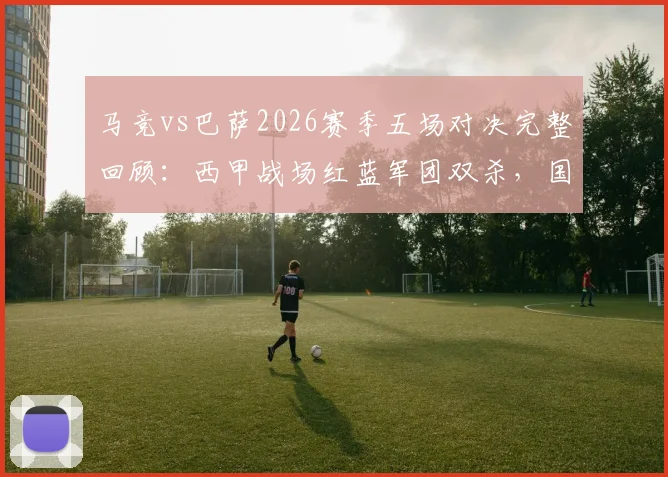 马竞vs巴萨2026赛季五场对决完整回顾：西甲战场红蓝军团双杀，国内杯赛床单军略胜一筹