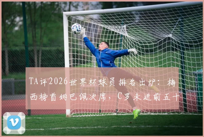 TA评2026世界杯球员排名出炉:梅西榜首姆巴佩次席,C罗未进前五十引热议,评分标准与争议焦点深度解读