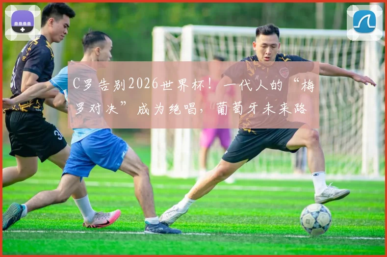 C罗告别2026世界杯!一代人的“梅罗对决”成为绝唱,葡萄牙未来路在何方?