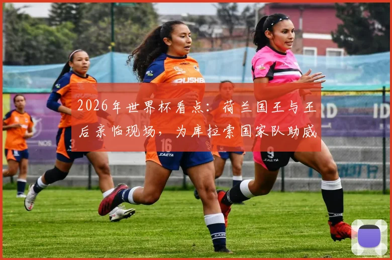 2026年世界杯看点：荷兰国王与王后亲临现场，为库拉索国家队助威引热议
