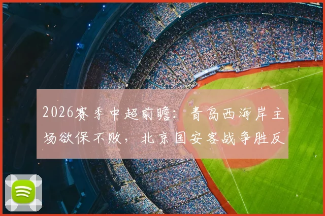 2026赛季中超前瞻：青岛西海岸主场欲保不败，北京国安客战争胜反超申花，附积分榜走势分析