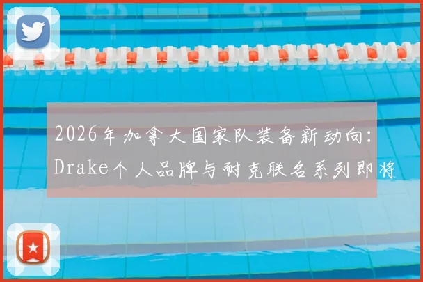 2026年加拿大国家队装备新动向：Drake个人品牌与耐克联名系列即将发售，球迷如何抢先入手？