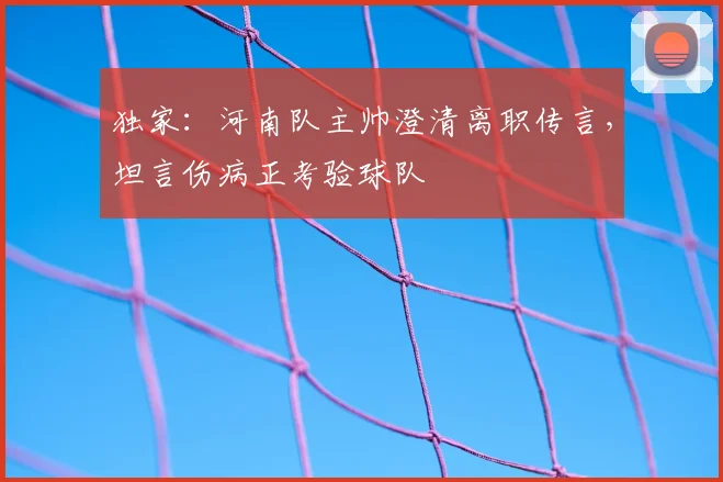 独家：河南队主帅澄清离职传言，坦言伤病正考验球队