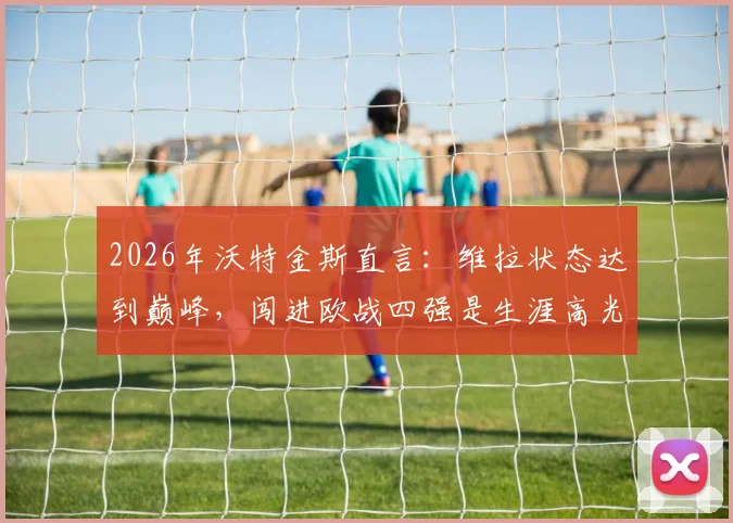 2026年沃特金斯直言：维拉状态达到巅峰，闯进欧战四强是生涯高光时刻