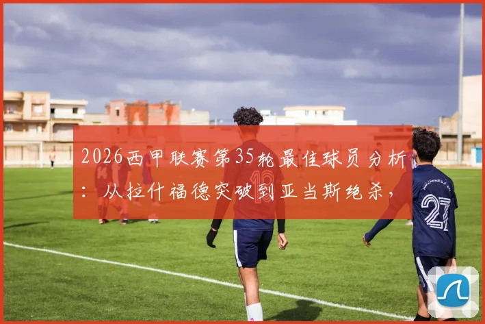 2026西甲联赛第35轮最佳球员分析：从拉什福德突破到亚当斯绝杀，谁的表现更胜一筹？