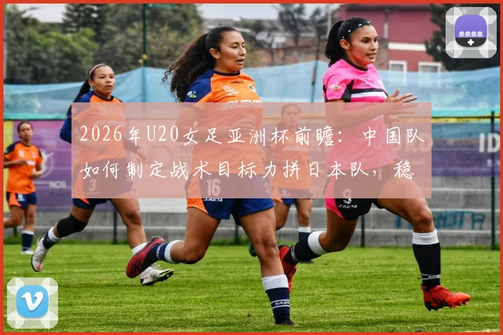 2026年U20女足亚洲杯前瞻：中国队如何制定战术目标力拼日本队，稳固防守是关键