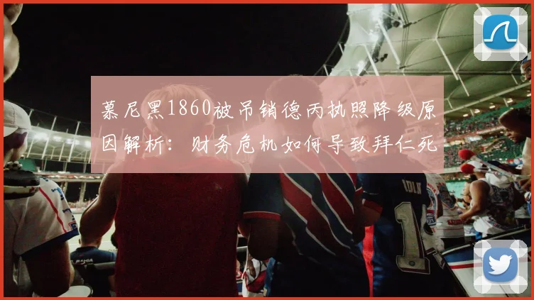 慕尼黑1860被吊销德丙执照降级原因解析:财务危机如何导致拜仁死敌坠入业余联赛