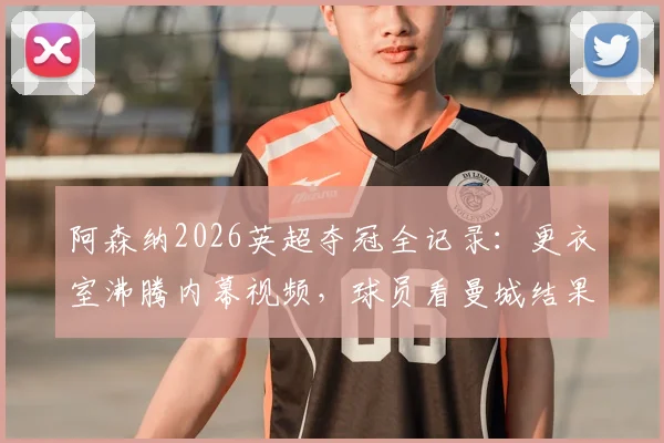 阿森纳2026英超夺冠全记录：更衣室沸腾内幕视频，球员看曼城结果瞬间反应曝光
