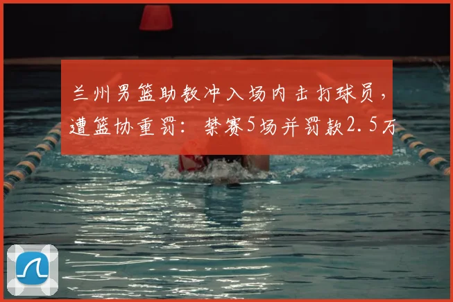 兰州男篮助教冲入场内击打球员，遭篮协重罚：禁赛5场并罚款2.5万，2026赛季严惩赛场暴力