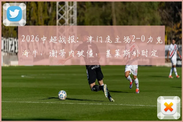 2026中超战报：津门虎主场2-0力克海牛，谢蒂内破僵，基莱斯补时定胜局