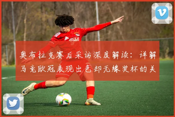 奥布拉克赛后采访深度解读：详解马竞欧冠表现出色却无缘奖杯的关键原因，未来展望